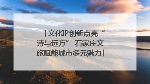 文化IP创新点亮“诗与远方” 石家庄文旅赋能城市多元魅力